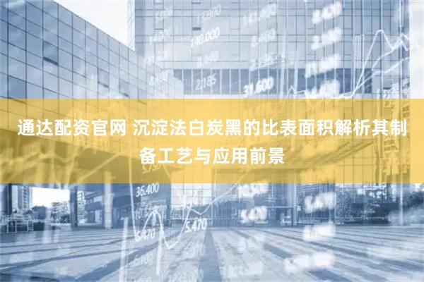 通达配资官网 沉淀法白炭黑的比表面积解析其制备工艺与应用前景