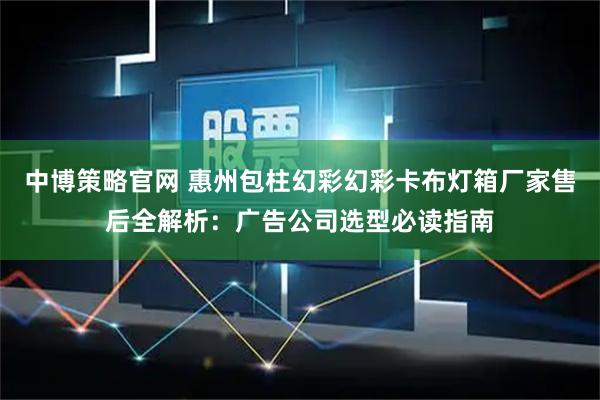 中博策略官网 惠州包柱幻彩幻彩卡布灯箱厂家售后全解析：广告公司选型必读指南