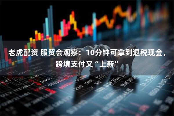 老虎配资 服贸会观察:10分钟可拿到退税现金,跨境支付又“上新”