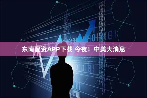 东南配资APP下载 今夜！中美大消息