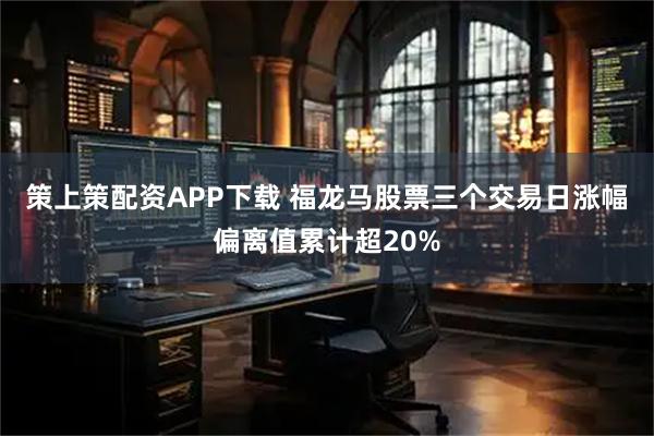 策上策配资APP下载 福龙马股票三个交易日涨幅偏离值累计超20%