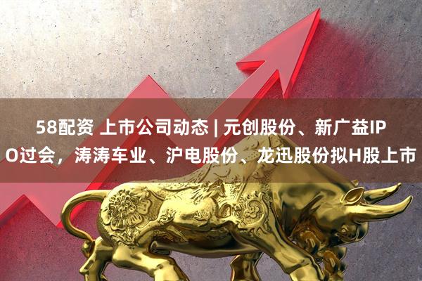 58配资 上市公司动态 | 元创股份、新广益IPO过会，涛涛车业、沪电股份、龙迅股份拟H股上市