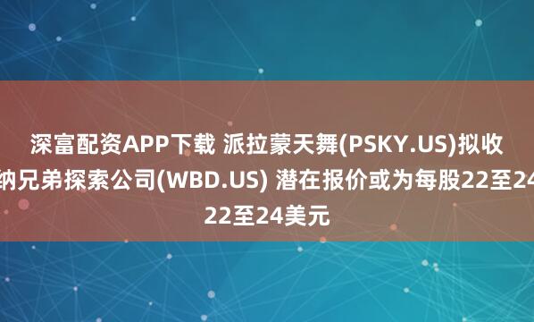 深富配资APP下载 派拉蒙天舞(PSKY.US)拟收购华纳兄弟探索公司(WBD.US) 潜在报价或为每股22至24美元
