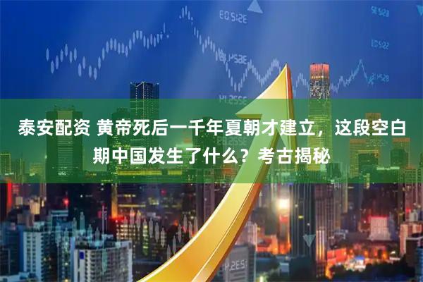 泰安配资 黄帝死后一千年夏朝才建立，这段空白期中国发生了什么？考古揭秘
