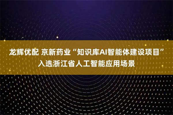 龙辉优配 京新药业“知识库AI智能体建设项目”入选浙江省人工智能应用场景