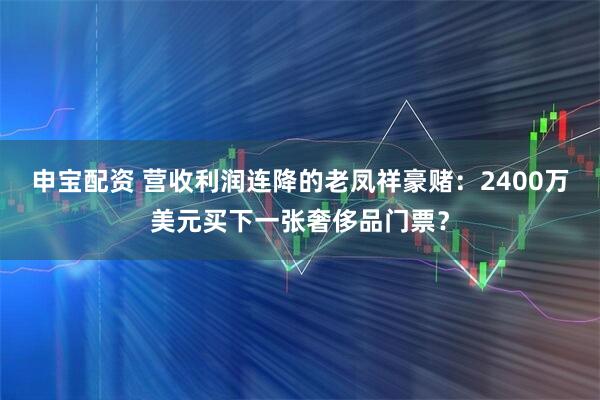 申宝配资 营收利润连降的老凤祥豪赌:2400万美元买下一张奢侈品门票?