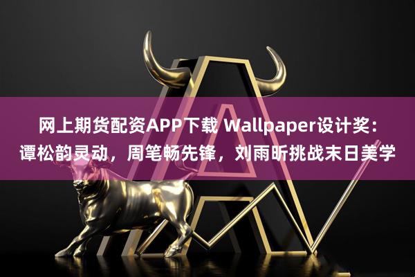 网上期货配资APP下载 Wallpaper设计奖：谭松韵灵动，周笔畅先锋，刘雨昕挑战末日美学