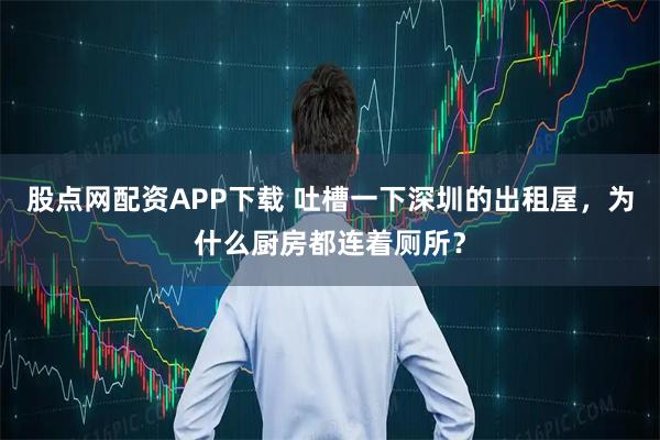股点网配资APP下载 吐槽一下深圳的出租屋，为什么厨房都连着厕所？