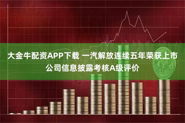 大金牛配资APP下载 一汽解放连续五年荣获上市公司信息披露考核A级评价
