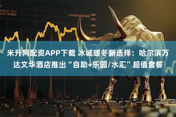 米升网配资APP下载 冰城暖冬新选择：哈尔滨万达文华酒店推出“自助+乐园/水汇”超值套餐