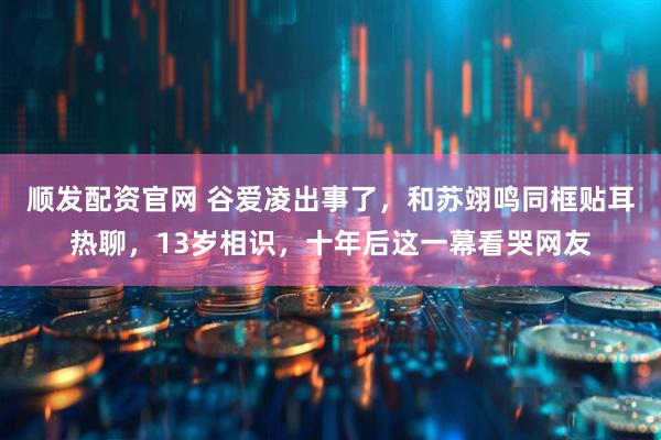 顺发配资官网 谷爱凌出事了，和苏翊鸣同框贴耳热聊，13岁相识，十年后这一幕看哭网友