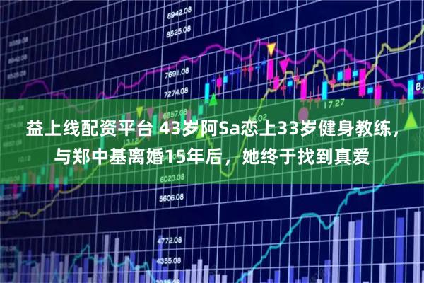益上线配资平台 43岁阿Sa恋上33岁健身教练，与郑中基离婚15年后，她终于找到真爱
