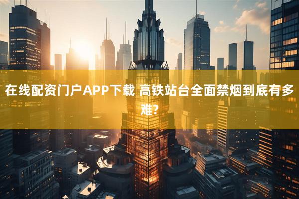 在线配资门户APP下载 高铁站台全面禁烟到底有多难?