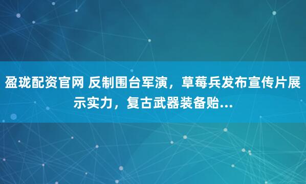 盈珑配资官网 反制围台军演，草莓兵发布宣传片展示实力，复古武器装备贻...