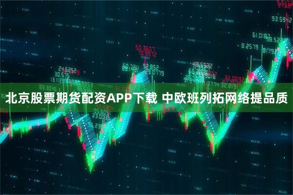 北京股票期货配资APP下载 中欧班列拓网络提品质