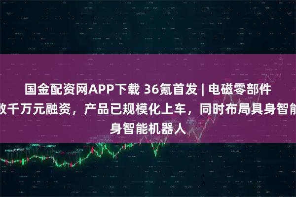 国金配资网APP下载 36氪首发 | 电磁零部件厂商获数千万元融资，产品已规模化上车，同时布局具身智能机器人
