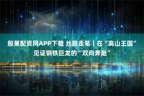 股巢配资网APP下载 丝路走笔｜在“高山王国”见证钢铁巨龙的“双向奔赴”