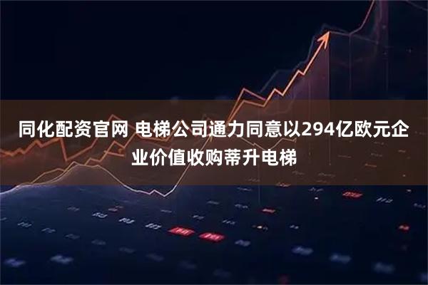 同化配资官网 电梯公司通力同意以294亿欧元企业价值收购蒂升电梯