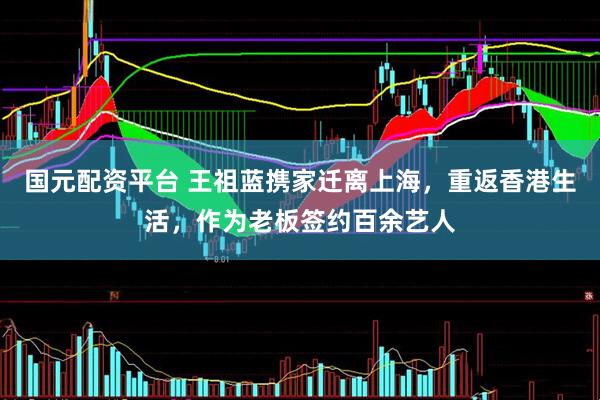 国元配资平台 王祖蓝携家迁离上海，重返香港生活，作为老板签约百余艺人