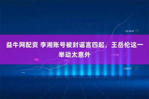 益牛网配资 李湘账号被封谣言四起，王岳伦这一举动太意外