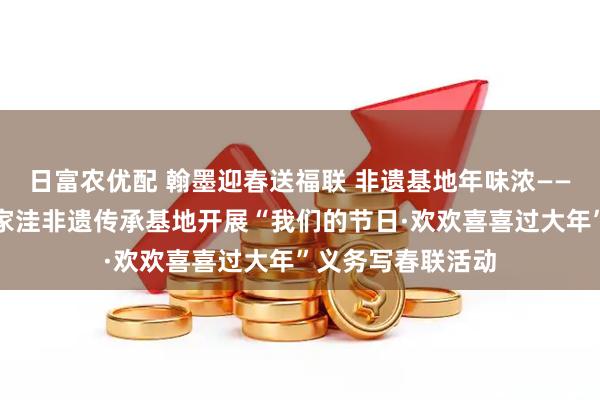日富农优配 翰墨迎春送福联 非遗基地年味浓——鲁口镇沫口村沙家洼非遗传承基地开展“我们的节日·欢欢喜喜过大年”义务写春联活动