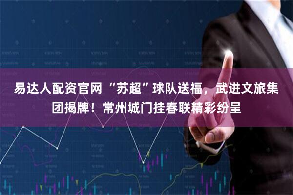 易达人配资官网 “苏超”球队送福，武进文旅集团揭牌！常州城门挂春联精彩纷呈