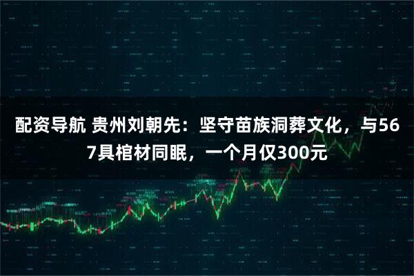 配资导航 贵州刘朝先：坚守苗族洞葬文化，与567具棺材同眠，一个月仅300元