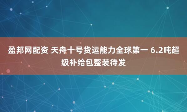 盈邦网配资 天舟十号货运能力全球第一 6.2吨超级补给包整装待发
