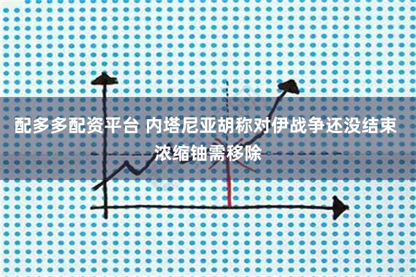 配多多配资平台 内塔尼亚胡称对伊战争还没结束 浓缩铀需移除