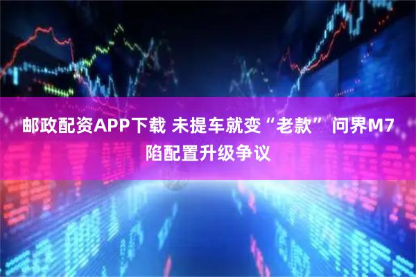 邮政配资APP下载 未提车就变“老款” 问界M7陷配置升级争议