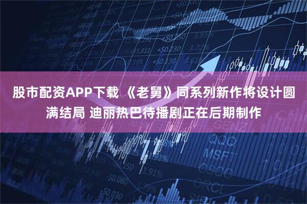 股市配资APP下载 《老舅》同系列新作将设计圆满结局 迪丽热巴待播剧正在后期制作