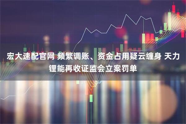 宏大速配官网 频繁调账、资金占用疑云缠身 天力锂能再收证监会立案罚单