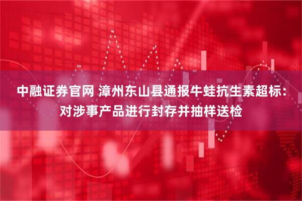 中融证券官网 漳州东山县通报牛蛙抗生素超标：对涉事产品进行封存并抽样送检