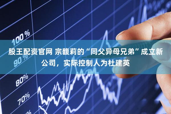 股王配资官网 宗馥莉的“同父异母兄弟”成立新公司，实际控制人为杜建英