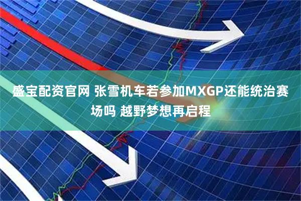 盛宝配资官网 张雪机车若参加MXGP还能统治赛场吗 越野梦想再启程