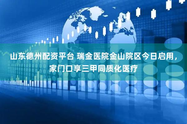 山东德州配资平台 瑞金医院金山院区今日启用，家门口享三甲同质化医疗