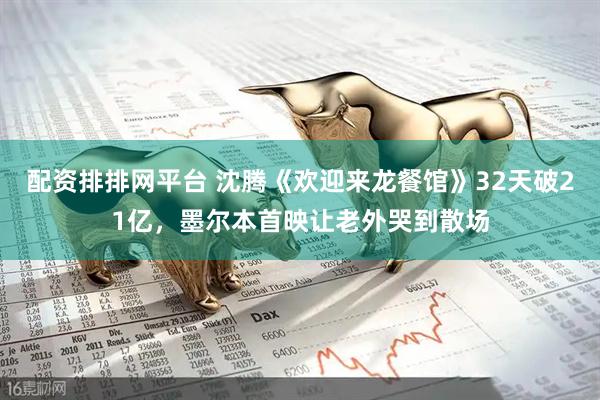 配资排排网平台 沈腾《欢迎来龙餐馆》32天破21亿，墨尔本首映让老外哭到散场