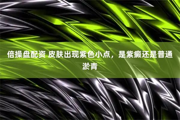 倍操盘配资 皮肤出现紫色小点，是紫癜还是普通淤青
